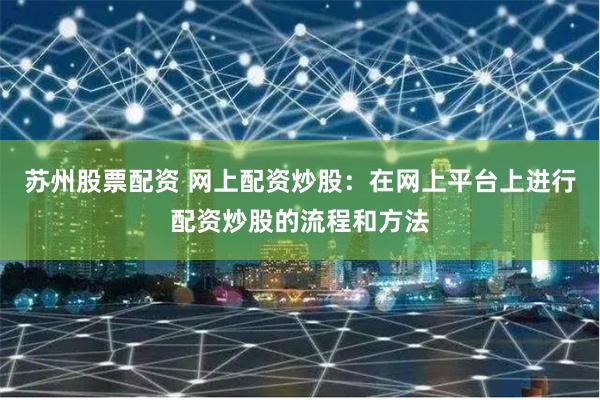 苏州股票配资 网上配资炒股：在网上平台上进行配资炒股的流程和方法