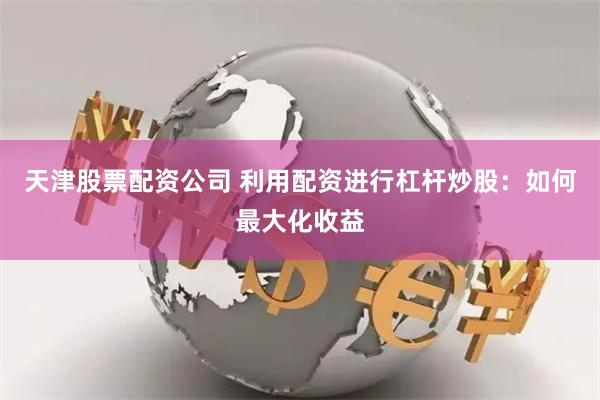 天津股票配资公司 利用配资进行杠杆炒股：如何最大化收益