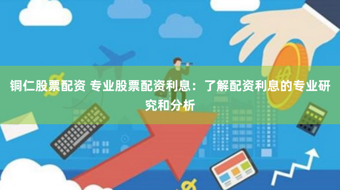 铜仁股票配资 专业股票配资利息：了解配资利息的专业研究和分析