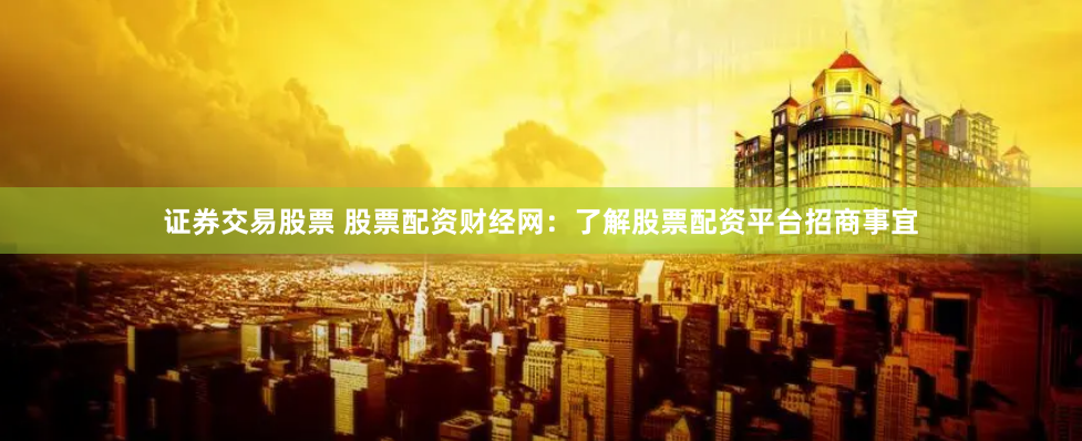 证券交易股票 股票配资财经网：了解股票配资平台招商事宜