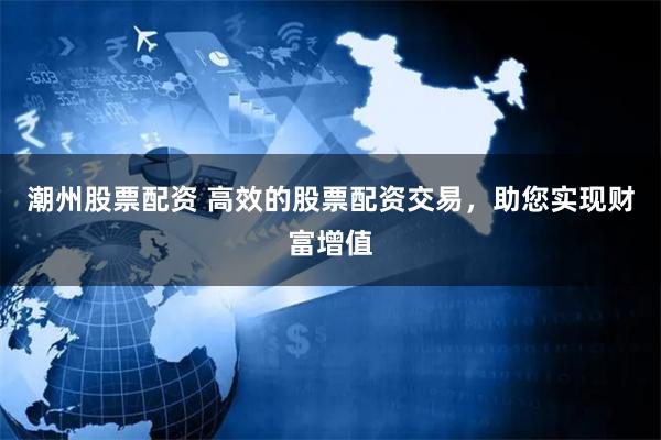 潮州股票配资 高效的股票配资交易，助您实现财富增值