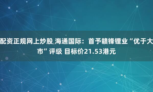 配资正规网上炒股 海通国际：首予赣锋锂业“优于大市”评级 目标价21.53港元