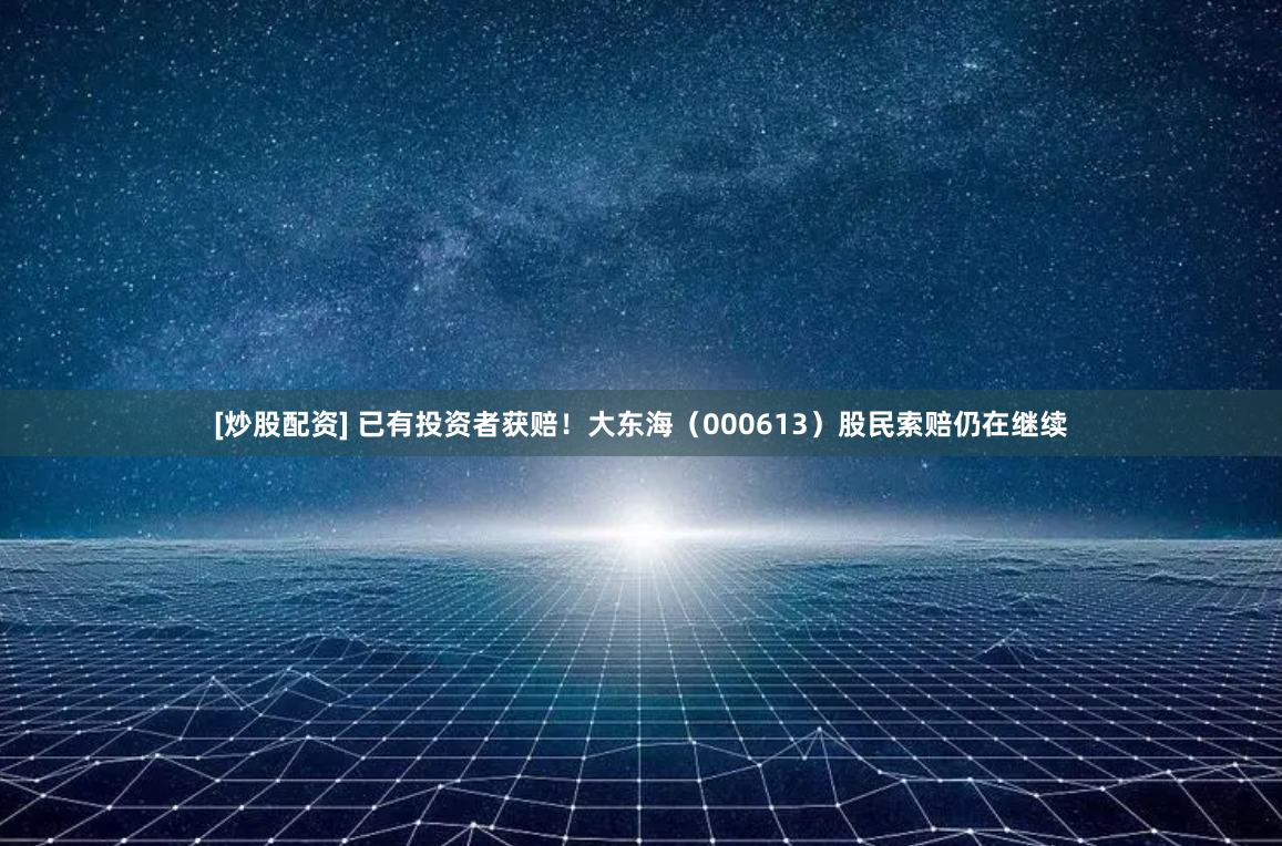 [炒股配资] 已有投资者获赔！大东海（000613）股民索赔仍在继续