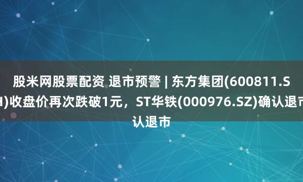 股米网股票配资 退市预警 | 东方集团(600811.SH)收盘价再次跌破1元，ST华铁(000976.SZ)确认退市