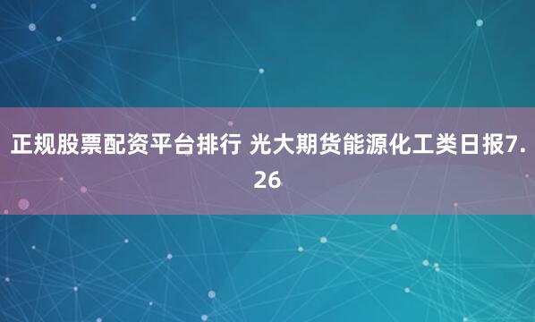 正规股票配资平台排行 光大期货能源化工类日报7.26