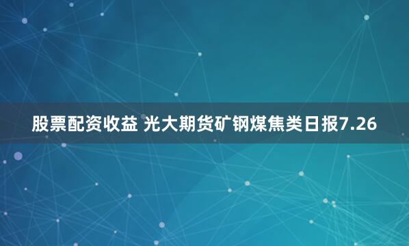 股票配资收益 光大期货矿钢煤焦类日报7.26