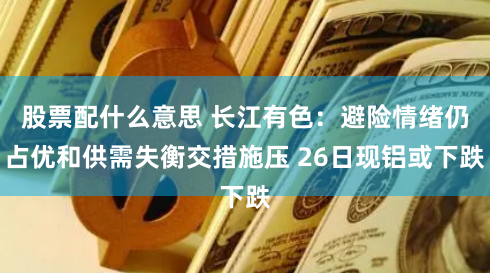 股票配什么意思 长江有色：避险情绪仍占优和供需失衡交措施压 26日现铝或下跌