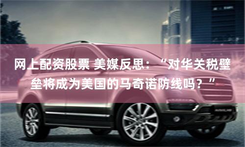网上配资股票 美媒反思：“对华关税壁垒将成为美国的马奇诺防线吗？”