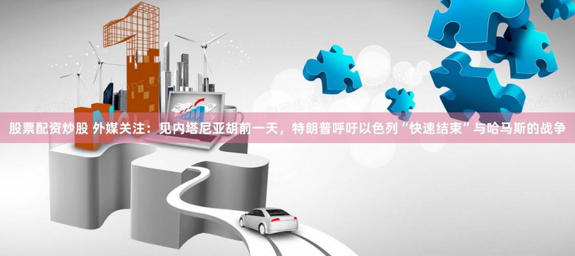 股票配资炒股 外媒关注：见内塔尼亚胡前一天，特朗普呼吁以色列“快速结束”与哈马斯的战争
