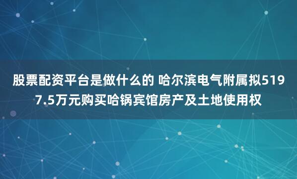 股票配资平台是做什么的 哈尔滨电气附属拟5197.5万元购买哈锅宾馆房产及土地使用权