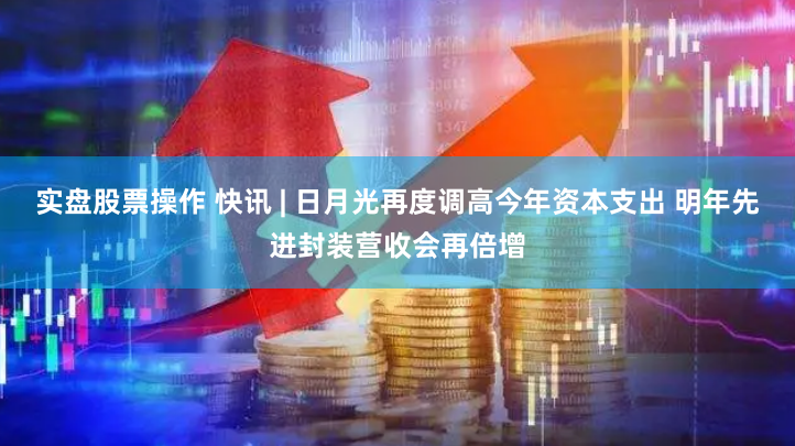 实盘股票操作 快讯 | 日月光再度调高今年资本支出 明年先进封装营收会再倍增
