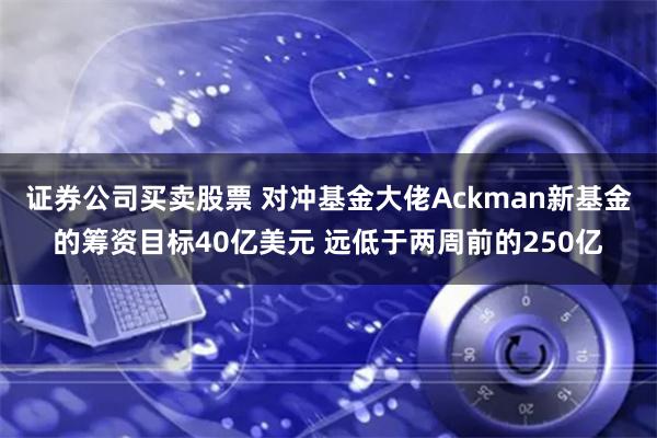 证券公司买卖股票 对冲基金大佬Ackman新基金的筹资目标40亿美元 远低于两周前的250亿