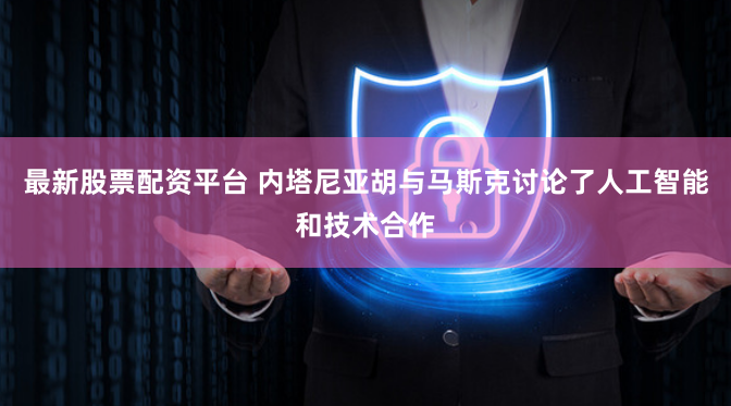 最新股票配资平台 内塔尼亚胡与马斯克讨论了人工智能和技术合作