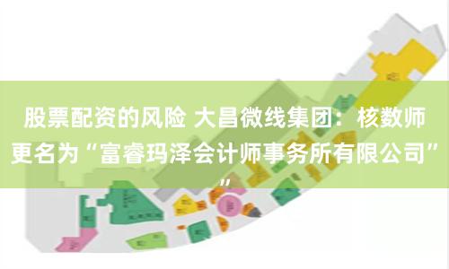 股票配资的风险 大昌微线集团：核数师更名为“富睿玛泽会计师事务所有限公司”