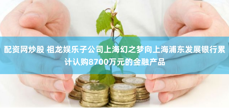 配资网炒股 祖龙娱乐子公司上海幻之梦向上海浦东发展银行累计认购8700万元的金融产品
