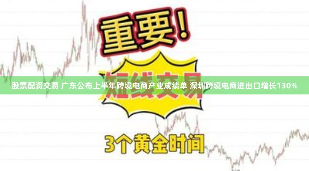 股票配资交易 广东公布上半年跨境电商产业成绩单 深圳跨境电商进出口增长130%