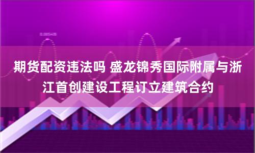 期货配资违法吗 盛龙锦秀国际附属与浙江首创建设工程订立建筑合约