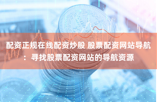 配资正规在线配资炒股 股票配资网站导航：寻找股票配资网站的导航资源