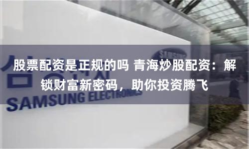 股票配资是正规的吗 青海炒股配资：解锁财富新密码，助你投资腾飞