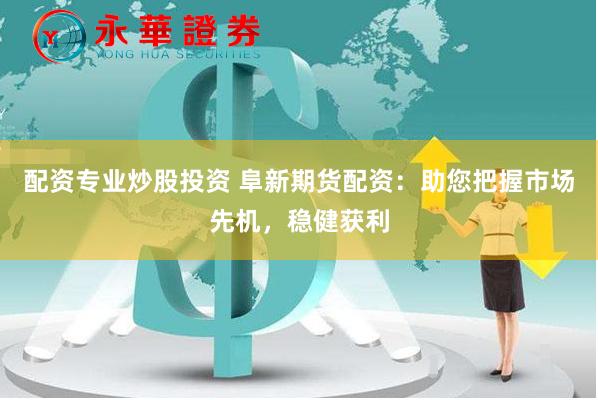 配资专业炒股投资 阜新期货配资：助您把握市场先机，稳健获利