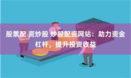 股票配 资炒股 炒股配资网站：助力资金杠杆，提升投资收益