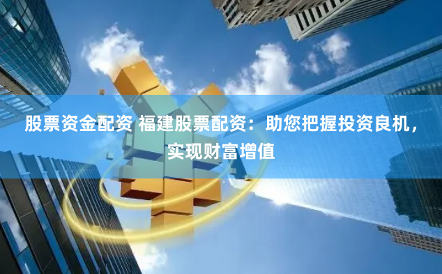 股票资金配资 福建股票配资：助您把握投资良机，实现财富增值