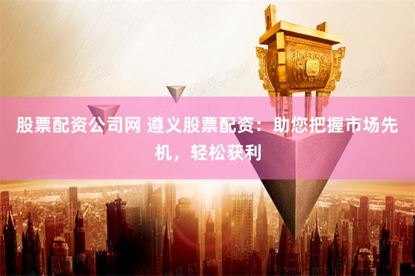 股票配资公司网 遵义股票配资：助您把握市场先机，轻松获利