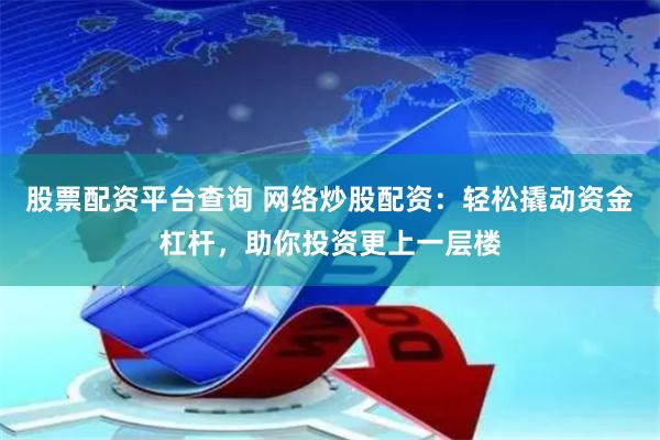 股票配资平台查询 网络炒股配资：轻松撬动资金杠杆，助你投资更上一层楼