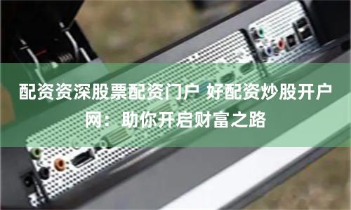 配资资深股票配资门户 好配资炒股开户网：助你开启财富之路