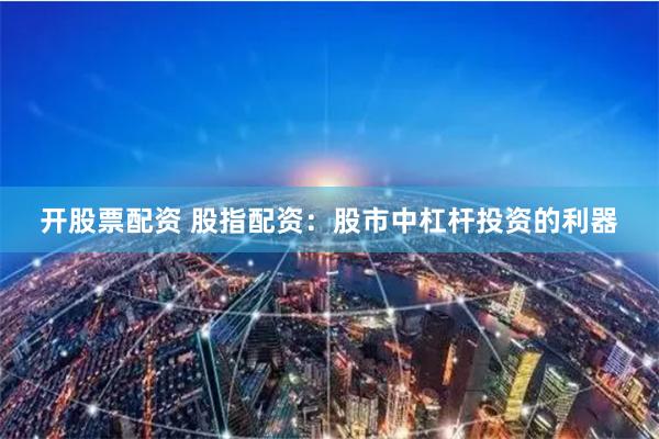开股票配资 股指配资：股市中杠杆投资的利器