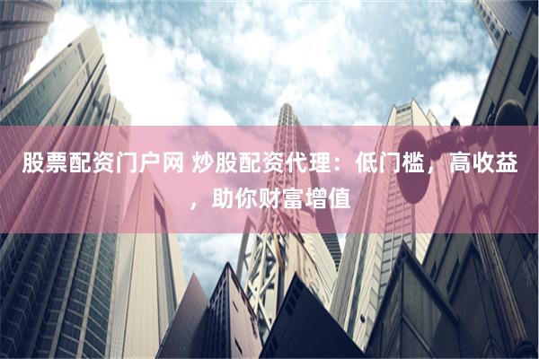 股票配资门户网 炒股配资代理:低门槛,高收益,助你财富增值