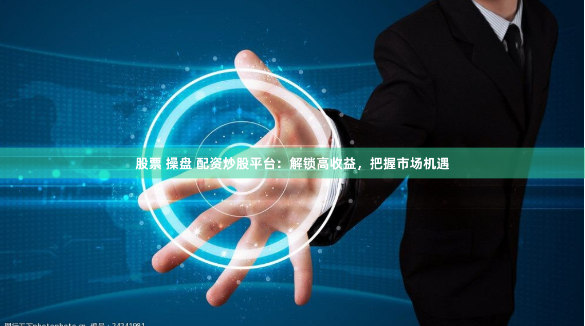 股票 操盘 配资炒股平台：解锁高收益，把握市场机遇
