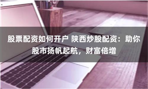 股票配资如何开户 陕西炒股配资：助你股市扬帆起航，财富倍增