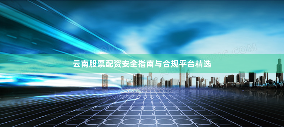 云南股票配资安全指南与合规平台精选