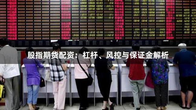 股指期货配资：杠杆、风控与保证金解析